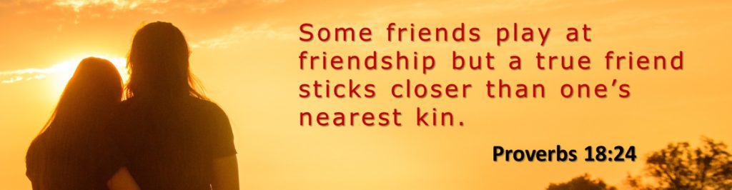 Some friends play at friendship but a true friend sticks closer than one's nearest kin. Proverbs 18:24
